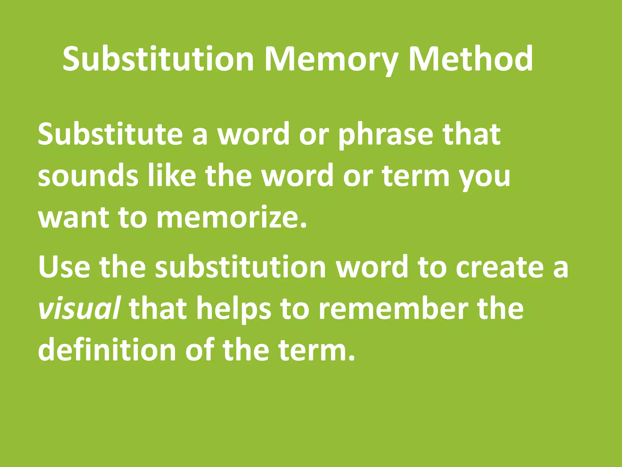 Substitution Memory Method
Substitute a word or phrase that
sounds like the word or term you
want to memorize.
Use the substitution word to create a
visual that helps to remember the
definition of the term.
 