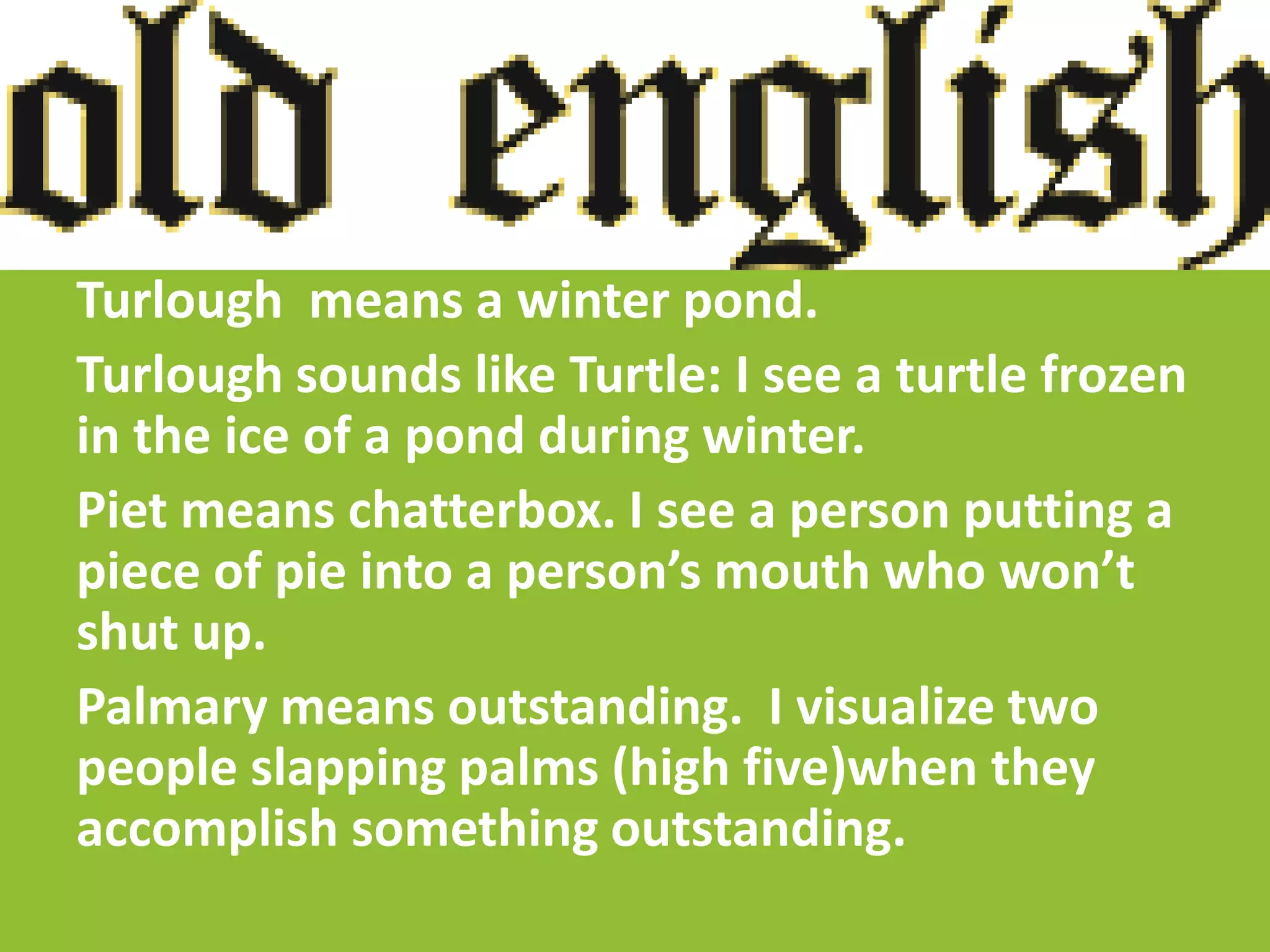Turlough means a winter pond.
Turlough sounds like Turtle: I see a turtle frozen
in the ice of a pond during winter.
Piet means chatterbox. I see a person putting a
piece of pie into a person’s mouth who won’t
shut up.
Palmary means outstanding. I visualize two
people slapping palms (high five)when they
accomplish something outstanding.
 