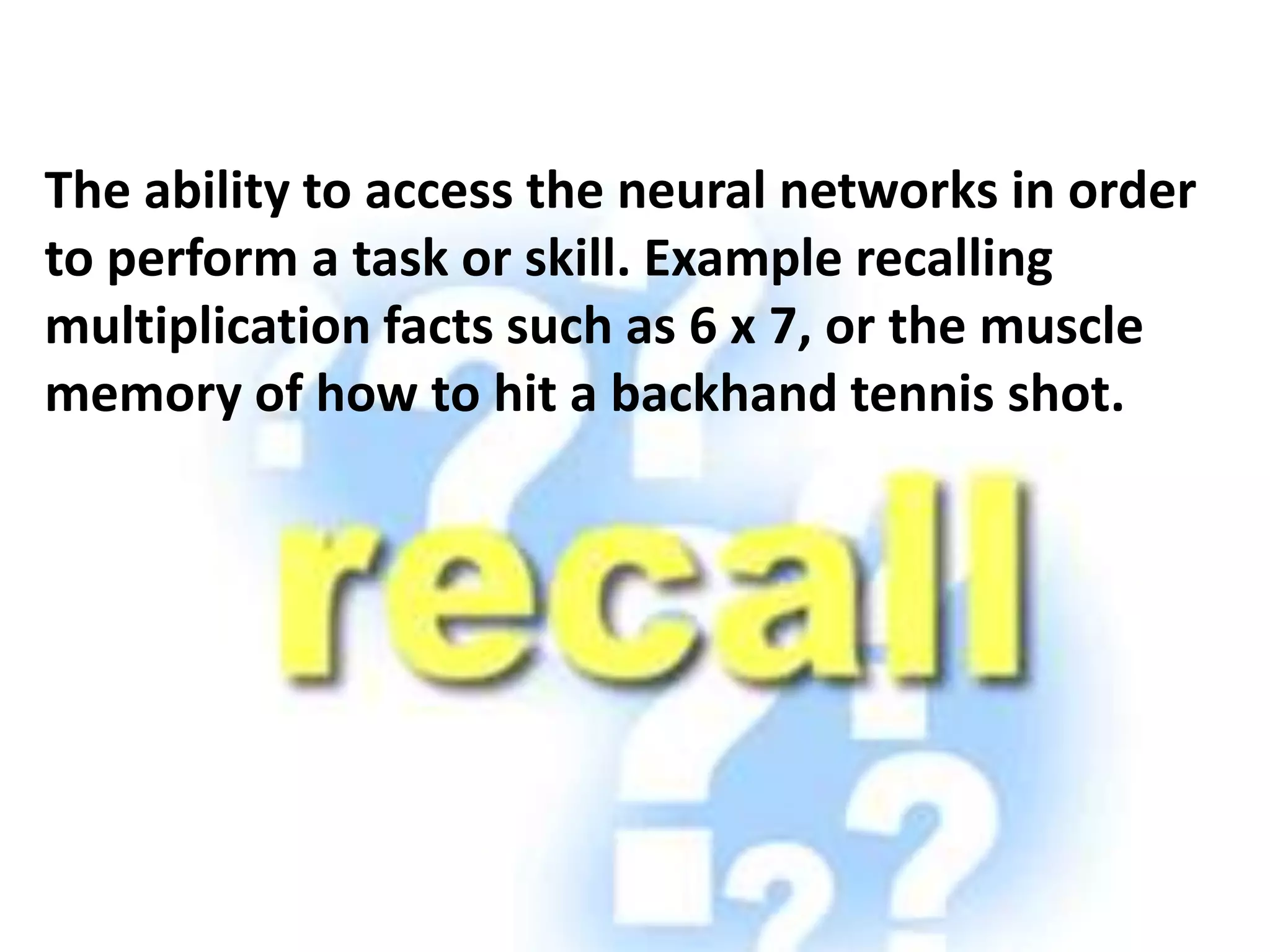The ability to access the neural networks in order
to perform a task or skill. Example recalling
multiplication facts such as 6 x 7, or the muscle
memory of how to hit a backhand tennis shot.
 