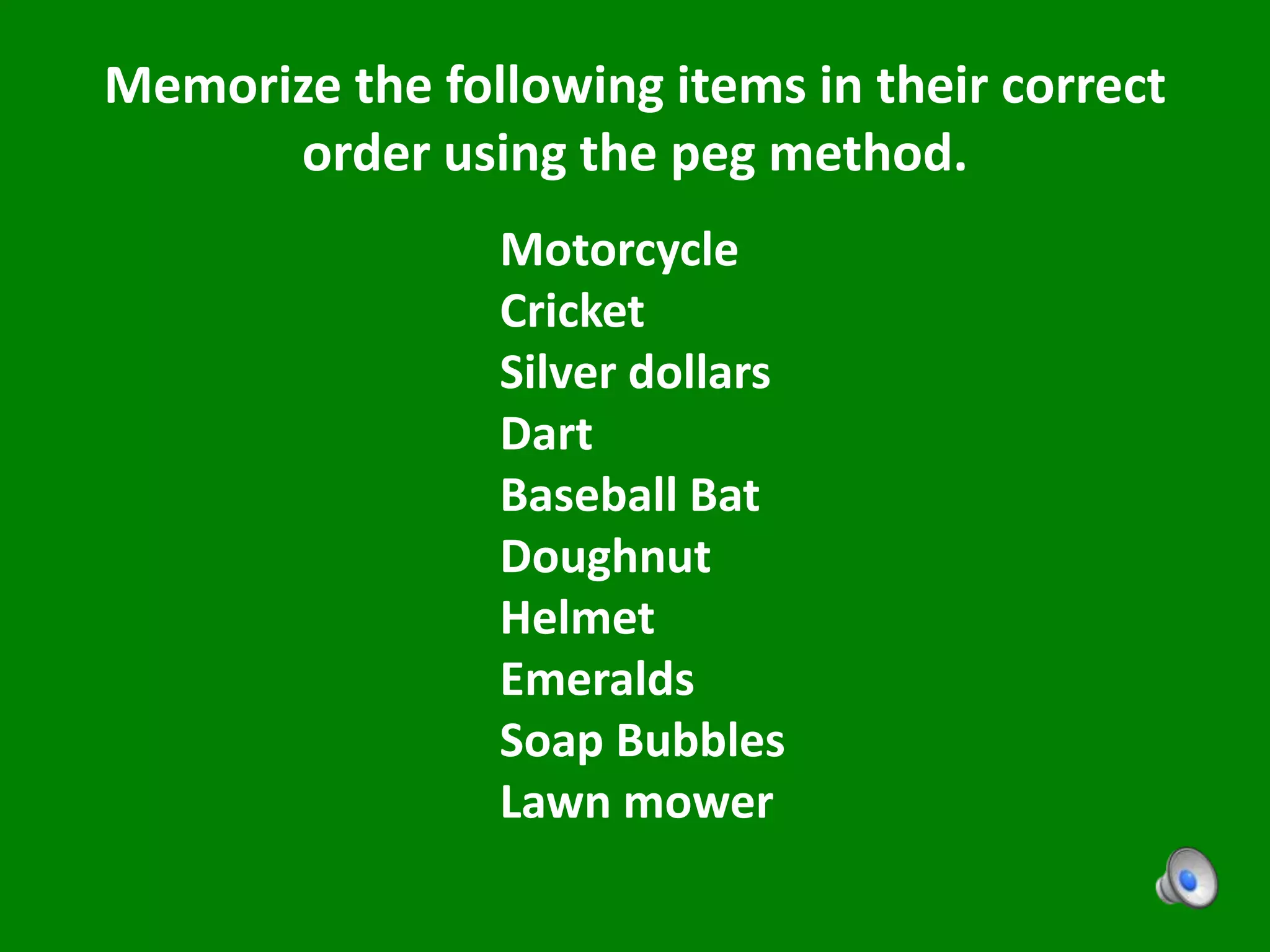 Memorize the following items in their correct
order using the peg method.
Motorcycle
Cricket
Silver dollars
Dart
Baseball Bat
Doughnut
Helmet
Emeralds
Soap Bubbles
Lawn mower
 