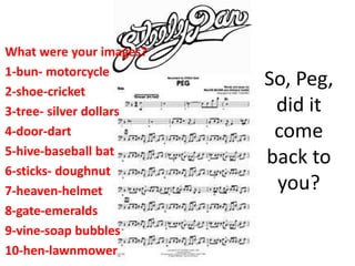 So, Peg,
did it
come
back to
you?
What were your images?
1-bun- motorcycle
2-shoe-cricket
3-tree- silver dollars
4-door-dart
5-hive-baseball bat
6-sticks- doughnut
7-heaven-helmet
8-gate-emeralds
9-vine-soap bubbles
10-hen-lawnmower
 
