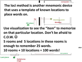 The Loci Method.
The loci method is another mnemonic device
that uses a template of known locations to
place words on.
Use visualization to see the “item” to memorize
on that particular location. Don’t be afraid to
C.O.W. 
5 rooms and 5 locations in these rooms is
enough to remember 25 words.
10 rooms + 10 locations = 100 words!
 