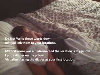 Do Not Write these words down.
Instead link them to your locations.
My first room was a bedroom and the location is my pillow.
I put a diaper on my pillow
Visualize placing the diaper at your first location.
 