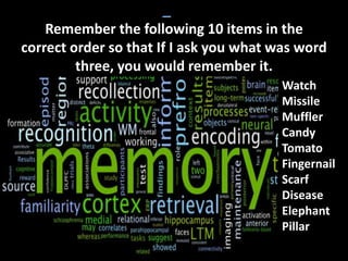 Remember the following 10 items in the
correct order so that If I ask you what was word
three, you would remember it.
Watch
Missile
Muffler
Candy
Tomato
Fingernail
Scarf
Disease
Elephant
Pillar
 