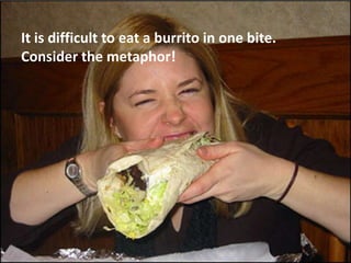 It is difficult to eat a burrito in one bite.
Consider the metaphor!
 
