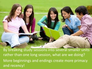 By breaking study sessions into several smaller units
rather than one long session, what are we doing?
More beginnings and endings create more primacy
and recency!
 