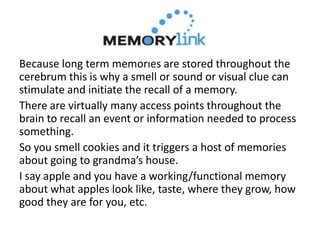 Because long term memories are stored throughout the
cerebrum this is why a smell or sound or visual clue can
stimulate and initiate the recall of a memory.
There are virtually many access points throughout the
brain to recall an event or information needed to process
something.
So you smell cookies and it triggers a host of memories
about going to grandma’s house.
I say apple and you have a working/functional memory
about what apples look like, taste, where they grow, how
good they are for you, etc.
 