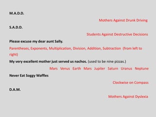 M.A.D.D.
Mothers Against Drunk Driving
S.A.D.D.
Students Against Destructive Decisions
Please excuse my dear aunt Sally.
Parentheses, Exponents, Multiplication, Division, Addition, Subtraction (from left to
right)
My very excellent mother just served us nachos. (used to be nine pizzas.)
Mars Venus Earth Mars Jupiter Saturn Uranus Neptune
Never Eat Soggy Waffles
Clockwise on Compass
D.A.M.
Mothers Against Dyslexia
 