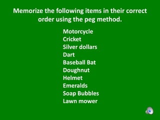 Memorize the following items in their correct
order using the peg method.
Motorcycle
Cricket
Silver dollars
Dart
Baseball Bat
Doughnut
Helmet
Emeralds
Soap Bubbles
Lawn mower
 