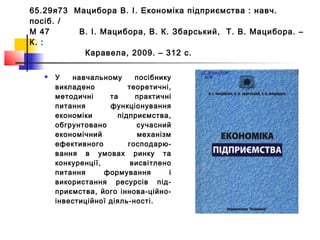 65.29я73 Мацибора В. І. Економіка підприємства : навч.
посіб. /
М 47 В. І. Мацибора, В. К. Збарський, Т. В. Мацибора. –
К. :
Каравела, 2009. – 312 с.
 У навчальному посібнику
викладено теоретичні,
методичні та практичні
питання функціонування
економіки підприємства,
обгрунтовано сучасний
економічний механізм
ефективного господарю-
вання в умовах ринку та
конкуренції, висвітлено
питання формування і
використання ресурсів під-
приємства, його іннова-ційно-
інвестиційної діяль-ності.
 