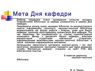 Доброю традицією стало проведення спільних засідань
співробітників бібліотеки та кафедр університету в рамках Дня
кафедри.
Переймаючи досвід інших наукових бібліотек та використовуючи
новітні інформаційні технології, науково-технічна бібліотека
модернізувала цю форму роботи і вперше, саме для Вашої
кафедри, пропонує мультимедійну презентацію Дня кафедри. Під
час перегляду Ви ознайомитеся із станом комплектування
книжкового фонду з дисциплін Вашої кафедри, аналізом
використання студентами навчальної літератури,
інформаційними можливостями науково-технічної бібліотеки, а
також книжково-інформаційною виставкою.
Запрошуємо переглянути матеріали компакт-диску і всі свої
запитання, зауваження, пропозиції передати нам через довідкову
службу “Віртуальна довідка”, створену на сайті НТБ або
електронною поштою.
З повагою директор
науково-технічної
бібліотеки
Я. А. Пилип
Мета Дня кафедри
 