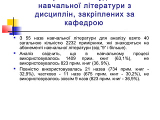 навчальної літератури з
дисциплін, закріплених за
кафедрою
 З 55 назв навчальної літератури для аналізу взято 40
загальною кількістю 2232 примірники, які знаходяться на
абонементі навчальної літератури (від “9” і більше).
 Аналіз свідчить, що в навчальному процесі
використовувалось 1409 прим. книг (63,1%), не
використовувалось 823 прим. книг (36, 9%).
 Повністю використовувалась 21 назва (734 прим. книг -
32,9%), частково - 11 назв (675 прим. книг - 30,2%), не
використовувалось зовсім 9 назв (823 прим. книг - 36,9%).
 