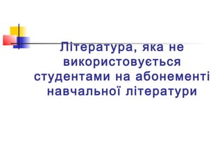 Література, яка не
використовується
студентами на абонементі
навчальної літератури
 