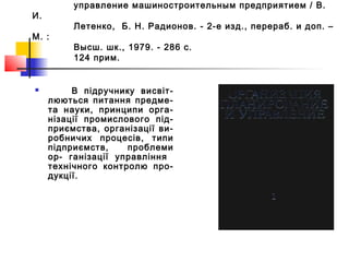 управление машиностроительным предприятием / В.
И.
Летенко, Б. Н. Радионов. - 2-е изд., перераб. и доп. –
М. :
Высш. шк., 1979. - 286 с.
124 прим.
 В підручнику висвіт-
люються питання предме-
та науки, принципи орга-
нізації промислового під-
приємства, організації ви-
робничих процесів, типи
підприємств, проблеми
ор- ганізації управління
технічного контролю про-
дукції.
 