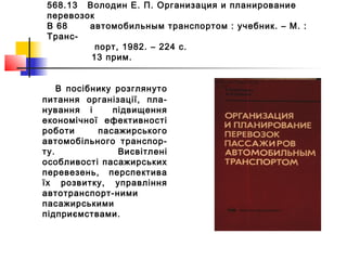 568.13 Володин Е. П. Организация и планирование
перевозок
В 68 автомобильным транспортом : учебник. – М. :
Транс-
порт, 1982. – 224 с.
13 прим.
В посібнику розглянуто
питання організації, пла-
нування і підвищення
економічної ефективності
роботи пасажирського
автомобільного транспор-
ту. Висвітлені
особливості пасажирських
перевезень, перспектива
їх розвитку, управління
автотранспорт-ними
пасажирськими
підприємствами.
 