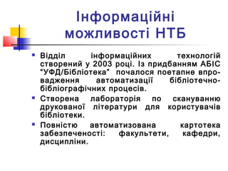 Інформаційні
можливості НТБ
 Відділ інформаційних технологій
створений у 2003 році. Із придбанням АБІС
“УФД/Бібліотека” почалося поетапне впро-
вадження автоматизації бібліотечно-
бібліографічних процесів.
 Створена лабораторія по скануванню
друкованої літератури для користувачів
бібліотеки.
 Повністю автоматизована картотека
забезпеченості: факультети, кафедри,
дисципліни.
 