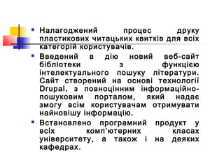  Налагоджений процес друку
пластикових читацьких квитків для всіх
категорій користувачів.
 Введений в дію новий веб-сайт
бібліотеки з функцією
інтелектуального пошуку літератури.
Сайт створений на основі технології
Drupal, з повноцінним інформаційно-
пошуковим порталом, який надає
змогу всім користувачам отримувати
найновішу інформацію.
 Встановлено програмний продукт у
всіх комп’ютерних класах
університету, а також і на деяких
кафедрах.
 