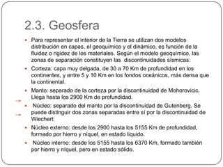 2.3. Geosfera
 Para representar el interior de la Tierra se utilizan dos modelos
    distribución en capas, el geoquímico y el dinámico, es función de la
    fluidez o rigidez de los materiales. Según el modelo geoquímico, las
    zonas de separación constituyen las discontinuidades sísmicas:
 Corteza: capa muy delgada, de 30 a 70 Km de profundidad en los
    continentes, y entre 5 y 10 Km en los fondos oceánicos, más densa que
    la continental.
 Manto: separado de la corteza por la discontinuidad de Mohorovicic.
    Llega hasta los 2900 Km de profundidad.
   Núcleo: separado del manto por la discontinuidad de Gutenberg. Se
    puede distinguir dos zonas separadas entre sí por la discontinuidad de
    Wiechert:
 Núcleo externo: desde los 2900 hasta los 5155 Km de profundidad,
    formado por hierro y níquel, en estado liquido.
   Núcleo interno: desde los 5155 hasta los 6370 Km, formado también
    por hierro y níquel, pero en estado sólido.
 