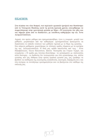 ΔΙ΢ΑΓΩΓΗ:

΢ηα πλαίζια ηοσ νέοσ θεζμού, ηων ζτολικών εργαζιών (project) ποσ θεζπίζηηκε
από ηο Τποσργείο Παιδείας καηά ηη θεηινή ζτολική τρονιά, επιλετθήκαμε να
ζσμμεηάζτοσμε ζηην ερεσνηηική εργαζία με θέμα « Η λογοηετνία ηοσ τθες και
ηοσ ζήμερα μέζα από ηο διαδίκησο», με σπεύθσνη καθηγήηρια ηην κα. Άννα
Γεληγιαννοπούλοσ.

Αξρηθά, ζην πξώην κάζεκα πνπ πξαγκαηνπνηήζεθε, έγηλε ε γλσξηκία κεηαμύ ησλ
καζεηώλ, κνηξάζηεθαλ από ηελ θαζεγήηξηα εξσηεκαηνιόγηα πξνθεηκέλνπ λα
δηαπηζηώζεη ην επίπεδν γλώζεσλ ησλ καζεηώλ ζρεηηθά κε ην ζέκα ηεο εξγαζίαο.
΢ηα επόκελα καζήκαηα, ρσξηζηήθακε ζε ηέζζεξηο νκάδεο ζύκθσλα κε ηα θξηηήξηα
ηεο θαο. Γειεγηαλλνπνύινπ. Η δηθή καο νκάδα απνηειείηαη από ηνπο : Άλλα
Παπαβαζηιείνπ, Έιελα Πνιπηζίλνπ, Ιάζνλα Νεζηνξίδε θαη Γηώξγν Σδηαξό, θαη
νλνκάδεηαη « Η νκάδα καο ιέγεηαη».Ξεθηλήζακε λα εξγαδόκαζηε κε ππνινγηζηέο
αιιά δπζηπρώο , ην δηαδίθηπν δελ ιεηηνπξγνύζε θαη έηζη εξγαζηήθακε ζηα θύιια
εξγαζίαο πνπ καο δόζεθαλ. ΢ηελ πξώηε νκαδηθή εξγαζία καο, καο δεηήζεθε λα
βξεζνύλ ηα ππνζέκαηα ηεο ινγνηερλίαο (εθπαίδεπζε, νηθνλνκία, δηαθήκηζε θηι.) θαη
ζηε ζπλέρεηα λα ζπληάμνπκε εξσηεκαηνιόγηα πνπ λα βαζίδνληαη ζην ππόζεκα ηεο
επηινγήο καο.




                                       3
 