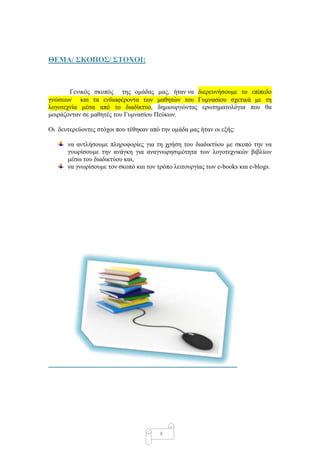 ΘΔΜΑ/ ΢ΚΟΠΟ΢/ ΢ΣΟΥΟΙ:



       Γεληθόο ζθνπόο ηεο νκάδαο καο, ήηαλ λα δηεξεπλήζνπκε ην επίπεδν
γλώζεσλ θαη ηα ελδηαθέξνληα ησλ καζεηώλ ηνπ Γπκλαζίνπ ζρεηηθά κε ηε
ινγνηερλία κέζα από ην δηαδίθηπν, δεκηνπξγώληαο εξσηεκαηνιόγηα πνπ ζα
κνηξάδνληαλ ζε καζεηέο ηνπ Γπκλαζίνπ Πεύθσλ.

Οη δεπηεξεύνληεο ζηόρνη πνπ ηέζεθαλ από ηελ νκάδα καο ήηαλ νη εμήο:

      λα αληιήζνπκε πιεξνθνξίεο γηα ηε ρξήζε ηνπ δηαδηθηύνπ κε ζθνπό ηελ λα
      γλσξίζνπκε ηελ αλάγθε γηα αλαγλσξεζηκόηεηα ησλ ινγνηερληθώλ βηβιίσλ
      κέζσ ηνπ δηαδηθηύνπ θαη,
      λα γλσξίζνπκε ηνλ ζθνπό θαη ηνλ ηξόπν ιεηηνπξγίαο ησλ e-books θαη e-blogs.




                                       4
 