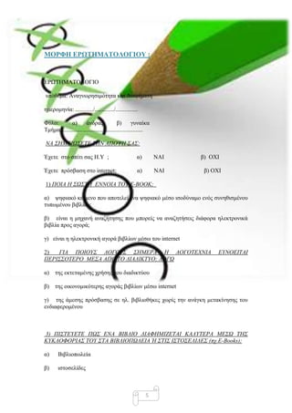 ΜΟΡΦΗ ΔΡΩΣΗΜΑΣΟΛΟΓΙΟΤ :


ΔΡΩΣΗΜΑΣΟΛΟΓΙΟ

ππόζεκα: Αλαγλσξεζηκόηεηα θαη Γηαθήκηζε

εκεξνκελία: ............/............./...............

Φύιν:        α)        άλδξαο              β)        γπλαίθα
Σκήκα:.......................................................

ΝΑ ΢ΖΜΔΗΧ΢ΔΣΔ ΣΖΝ ΑΠΟΦΖ ΢Α΢:

Έρεηε ζην ζπίηη ζαο Η.Τ ;                            α)         ΝΑΙ   β) ΟΥΙ

Έρεηε πξόζβαζε ζην internet;                         α)         ΝΑΙ    β) ΟΥΙ

1) ΠΟΗΑ Ζ ΢Χ΢ΣΖ ΔΝΝΟΗΑ ΣΟΤ Δ-ΒΟΟΚ;

α) ςεθηαθό θείκελν πνπ απνηειεί έλα ςεθηαθό κέζν ηζνδύλακν ελόο ζπλεζηζκέλνπ
ηππσκέλνπ βηβιίνπ;

β) είλαη ε κεραλή αλαδήηεζεο πνπ κπνξείο λα αλαδεηήζεηο δηάθνξα ειεθηξνληθά
βηβιία πξνο αγνξά;

γ) είλαη ε ειεθηξνληθή αγνξά βηβιίσλ κέζσ ηνπ internet

2)  ΓΗΑ ΠΟΗΟΤ΢ ΛΟΓΟΤ΢ ΢ΖΜΔΡΑ Ζ ΛΟΓΟΣΔΥΝΗΑ                                   ΔΤΝΟΔΗΣΑΗ
ΠΔΡΗ΢΢ΟΣΔΡΟ ΜΔ΢Α ΑΠΟ ΣΟ ΓΗΑΓΗΚΣΤΟ; ΛΟΓΧ

α) ηεο εθηεηακέλεο ρξήζεο ηνπ δηαδηθηύνπ

β) ηεο νηθνλνκηθόηεξεο αγνξάο βηβιίσλ κέζσ internet

γ) ηεο άκεζεο πξόζβαζεο ζε ει. βηβιηνζήθεο ρσξίο ηελ αλάγθε κεηαθίλεζεο ηνπ
ελδηαθεξνκέλνπ



3) ΠΗ΢ΣΔΤΔΣΔ ΠΧ΢ ΔΝΑ ΒΗΒΛΗΟ ΓΗΑΦΖΜΗΕΔΣΑΗ ΚΑΛΤΣΔΡΑ ΜΔ΢Χ ΣΖ΢
ΚΤΚΛΟΦΟΡΗΑ΢ ΣΟΤ ΢ΣΑ ΒΗΒΛΗΟΠΧΛΔΗΑ Ή ΢ΣΗ΢ Η΢ΣΟ΢ΔΛΗΓΔ΢ (πχ.E-Books);

α)      Βηβιηνπσιεία

β)     ηζηνζειίδεο



                                                          5
 