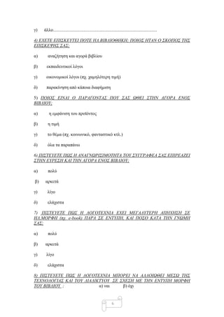 γ)   άιιν............................................................................................

4) ΔΥΔΣΔ ΔΠΗ΢ΚΔΤΣΔΗ ΠΟΣΔ ΖΛ.ΒΗΒΛΗΟΘΖΚΖ; ΠΟΗΟ΢ ΖΣΑΝ Ο ΢ΚΟΠΟ΢ ΣΖ΢
ΔΠΗ΢ΚΔΦΖ΢ ΢Α΢;

α)      αλαδήηεζε θαη αγνξά βηβιίνπ

β)     εθπαηδεπηηθνί ιόγνη

γ)    νηθνλνκηθνί ιόγνη (πρ. ρακειόηεξε ηηκή)

δ)     παξαθίλεζε από θάπνηα δηαθήκηζε

5) ΠΟΗΟ΢ ΔΗΝΑΗ Ο ΠΑΡΑΓΟΝΣΑ΢ ΠΟΤ ΢Α΢ ΧΘΔΗ ΢ΣΖΝ ΑΓΟΡΑ ΔΝΟ΢
ΒΗΒΛΗΟΤ;

α)       ε εκθάληζε ηνπ πξντόληνο

β)      ε ηηκή

γ)     ην ζέκα (πρ. θνηλσληθό, θαληαζηηθό θηι.)

δ)     όια ηα παξαπάλσ

6) ΠΗ΢ΣΔΤΔΣΔ ΠΧ΢ Ζ ΑΝΑΓΝΧΡΗ΢ΗΜΟΣΖΣΑ ΣΟΤ ΢ΤΓΓΡΑΦΔΑ ΢Α΢ ΔΠΗΡΔΑΕΔΗ
΢ΣΖΝ ΔΤΡΔ΢Ζ ΚΑΗ ΣΖΝ ΑΓΟΡΑ ΔΝΟ΢ ΒΗΒΛΗΟΤ;

α)      πνιύ

β)    αξθεηά

γ)     ιίγν

δ)     ειάρηζηα

7) ΠΗ΢ΣΔΤΔΣΔ ΠΧ΢ Ζ ΛΟΓΟΣΔΥΝΗΑ ΔΥΔΗ ΜΔΓΑΛΤΣΔΡΖ ΑΠΖΥΖ΢Ζ ΢Δ
ΖΛ.ΜΟΡΦΖ (πχ. e-book) ΠΑΡΑ ΢Δ ΔΝΣΤΠΖ, ΚΑΗ ΠΟ΢Ο ΚΑΣΑ ΣΖΝ ΓΝΧΜΖ
΢Α΢;

α)      πνιύ

β)    αξθεηά

γ)    ιίγν

δ)     ειάρηζηα

8) ΠΗ΢ΣΔΤΔΣΔ ΠΧ΢ Ζ ΛΟΓΟΣΔΥΝΗΑ ΜΠΟΡΔΗ ΝΑ ΑΛΛΟΗΧΘΔΗ ΜΔ΢Χ ΣΖ΢
ΣΔΥΝΟΛΟΓΗΑ΢ ΚΑΗ ΣΟΤ ΓΗΑΓΗΚΣΤΟΤ ΢Δ ΢ΥΔ΢Ζ ΜΔ ΣΖΝ ΔΝΣΤΠΖ ΜΟΡΦΖ
ΣΟΤ ΒΗΒΛΗΟΤ ;             α) λαη   β) όρη


                                                              6
 