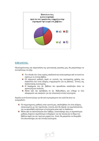 ΔΠΙΛΟΓΟ΢:

Οινθιεξώλνληαο ηελ παξνπζίαζε ηεο εξεπλεηηθήο εξγαζίαο καο, ζα κπνξνύζακε λα
ζπλνςίζνπκε ηα εμήο:

           Σα e-books δελ είλαη επξέσο απνδεθηά θαη αλαγλσξίζηκα από ην θνηλό ζε
           ζρέζε κε ην έληππν βηβιίν.
           Οη ζεκεξηλνί καζεηέο παξά ην γεγνλόο ηεο εθηεηακέλεο ρξήζεο ηνπ
           δηαδηθηύνπ δελ είλαη πιήξσο ελεκεξσκέλνη γηα ηηο βαζηθέο έλλνηεο ηεο
           δηαδηθηπαθήο ινγνηερλίαο.
           Η δηαθήκηζε ησλ ει. βηβιίσλ δελ πξνσζείηαη θαηάιιεια ώζηε λα
           πξνζεγγίδεηαη αλάινγα.
           Μέζα από ηελ πξόζβαζε ζε ει. Βηβιηνζήθεο θαη e-blogs νη λένη
           αδηαθνξνύλ θαη απαμηνύλ γηα ηελ θιαζζηθή έληππε ινγνηερλία.

Παρόλα αυτϊ διαπιςτώςαμε και θετικϊ ςυμπερϊςματα που καλό θα ήταν να
αναφερθούν:

      Οη ζπκκεηέρνληεο καζεηέο ζηελ εξεπλά καο, απνδείρζεθε όηη είλαη πιήξσο
      εμνηθεησκέλνη κε ηελ ηερλνινγία, γεγνλόο πνπ ζα έπξεπε λα εθκεηαιιεύεηαη,
      γηα λα πξνσζεζεί θαιύηεξα ε ινγνηερλία κέζα από ην δηαδίθηπν.
      Μέζα από ηα απνηειέζκαηα πνπ ιάβακε, θαηαλνήζακε πσο νη πεξηζζόηεξνη
      καζεηέο δείρλνπλ πεξηζζόηεξν ελδηαθέξνλ γηα ηελ πινθή θαη ην ζέκα ηνπ
      βηβιίνπ παξά γηα ηελ ηηκή θαη κνξθή ηνπ. Απηό, ζα κπνξνύζε λα ζεσξεζεί
      έλα πιενλέθηεκα γηα ηελ έληππε ινγνηερλία.




                                       8
 
