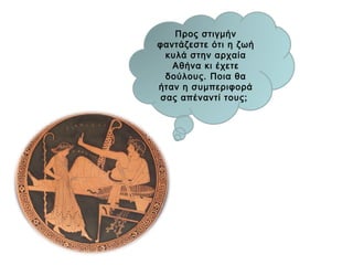 «Ο ΘΕΣΜΟΣ ΤΗΣ ΔΟΥΛΕΙΑΣ ΕΙΝΑΙ ΔΙΚΑΙΟΣ»
Μερικοί ισχυρίζονται ότι η δουλεία δεν είναι
έργο της δικαιοσύνης, αλλά της βίας. Η
οικογένεια, για να είναι πλήρης, οφείλει να
αποτελείται από άτομα ελεύθερα και
δούλους. Πράγματι, η περιουσία αποτελεί
αναπόσπαστο τμήμα της οικογένειας, γιατί
χωρίς τα αναγκαία αντικείμενα είναι
αδύνατον να ζήσεις. Δεν μπορούμε να
φανταστούμε οικογένεια χωρίς ορισμένα
βοηθητικά εργαλεία. Ανάμεσα στα εργαλεία,
άλλα είναι άψυχα και άλλα έμψυχα. Ο
δούλος είναι ένα εργαλείο έμψυχο. Εάν κάθε
εργαλείο μπορούσε, με μια απλή εντολή, να
εκτελέσει μόνο του μια εργασία, τότε ο
κύριος δε θα χρειαζόταν τους δούλους.
Χρήσιμη για τους ίδιους τους δούλους, η
δουλεία είναι δίκαιη.
Αριστοτέλης, Πολιτικά, Α, IV, 1-3 (μετ. Β.Σ.)
 Τι σας κάνει ιδιαίτερη εντύπωση στο
κείμενο του Αριστοτέλη;
 