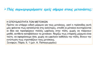Τι γνωρίζετε για τους μέτοικους στην Αρχαία Αθήνα;
Ήταν πολίτες άλλων ελληνικών πόλεων 
που είχαν εγκατασταθεί στην Αθήνα.
Ασχολούνταν κυρίως με το εμπόριο.
Πλήρωναν ειδικό φόρο για την άδεια
παραμονής τους,  το μετοικίζον.
 