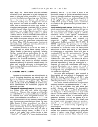 AHMAD et al. / Int. J. Agric. Biol., Vol. 13, No. 6, 2011

injury (Wight, 1982). Serum enzyme levels are considered                peritonealy. Since CY is not soluble in water, it was
indicators of overall health status of an individual especially         dissolved in mustard oil for intra-peritoneal (IP) injection.
hepatocyte injury and related stress (Khan et al., 2009). By            Dose to be injected was adjusted according to body weight.
processing blood plasma and excreting urine, the kidneys                Groups B, C and D received low, medium and high (50, 100
play a vital role in the clearance and excretion of                     & 150 mg.kg-1 body weight) CY doses, respectively at
xenobiotics including drugs and drug-products from the                  weekly interval up to day 71. Group A served as control and
body. Valuable facts about the nephrotic health can be                  each animal in this group received equivalent volume of
known from the estimation of several waste products of                  mustard oil.
metabolism (such as urea & creatinine), which are excreted              Sample collection and analysis: Blood samples from all
completely through kidneys (Garba et al., 2007). Urea and               animals were collected prior to first treatment (d 0) and then
creatinine are waste products of protein metabolism and are             after every treatment and subjected to extraction of serum.
withheld in blood in cellular damage (Aslam et al., 2010).              The serum samples were stored in aliquots at -20°C for
Therefore, these are the most sensitive biochemical markers             biochemical studies. Serum aspartate aminotransferase
for the diagnosis of renal damage (Garba et al., 2007). The             (AST), alanine aminotransferase (ALT) and alkaline
major reasons for decreased proteins in serum include: renal            phosphatase (ALP) activities were measured with
and intestinal protein loss, hemorrhages, malabsorption and             commercially available          colorimetric kits       (AMP
liver failure (Khan, 2008). So determination of proteins in             Medizintechnic GmbH, Austria Cat # BR0415, BR061 &
CY-treated animals might yield interesting information in               BR0202, respectively). The principles for the leakage
connection with hepato-renal toxicity.                                  enzymes (AST & ALT) measurements were to monitor the
      Numerous pesticides are in use for the control of                 concentration of L-lactate or L-Malate with α-ketoglutarate
agricultural pests and animal disease causing vectors in                at wavelength of 340 nm, while that for ALP was to monitor
Pakistan. Despite the fact that the pyrethroids (including              the concentration of p-nitrophenol formed with water at
CY) have potential adverse health effects, they are still               wavelength of 405 nm with a spectrophotometer. Urea and
being widely used in agriculture and animal husbandry                   creatinine levels in serum were measured with
(Shah et al., 2007). During the previous decade, pyrethroid             commercially available          colorimetric kits       (AMP
application has increased tremendously (Ahmad et al.,                   Medizintechnic GmbH, Austria Cat # BR04006 & BR2810,
2011). Although, many studies are available addressing                  respectively) using spectro-photometer. The principle for
hepato-renal pathology in pyretroid exposed animals, yet                enzymatic determination of urea was measurement of L-
present study is peculiar with regard to duration and more              glutamate with water and α-ketoglutarate, while that for
clearly correlates the biochemical alterations with renal and           creatinine determination was to measure the speed of
hepatic histopathology.                                                 production of colored complex between creatinine and
                                                                        alkaline picrate using spectrophotometer at wavelengths of
MATERIALS AND METHODS                                                   340 and 500 nm, respectively.
                                                                              The serum total proteins (STP) were estimated by
      Synopsis of this experiment was tailored keeping in               Biuret method and serum albumin by bromocresol green
view all the national legislations and research ethics laid             (BCG) dye binding method (Khan et al., 2011) using
down by the Ethics Committee about the animal welfare and               spectrophotometer. The serum globulin was calculated by
following the strategies and guidelines of the Advanced                 subtracting albumin from STP (Javed et al., 2010).
Studies and Research Board (ASRB) of the University.                          Two animals randomly selected from each group were
Before implementation, the experimental proposal was                    euthanized fortnightly (on experimental days 15, 29, 43, 57
approved by the ASRB.                                                   & 71). The liver and kidneys from each animal were
Experimental animals and protocol: Apparently healthy                   carefully dissected and processed for histopathology
New Zealand white adult male rabbits (Oryctolagus                       (Awaad et al., 2010; Khan et al., 2010). Briefly, about 5
cuniculus) (n = 40) almost of the same age (about 6 months)             mm thick pieces of the morbid organs were fixed in 10%
and weight (990±50 g), were procured from the local market              buffered formalin and later processed for histopathological
and were kept under similar management conditions. The                  studies using routine methods of dehydration, paraffin
animal room temperature was maintained at 25-27°C with                  embedding, sectioning (4-5 µm) and staining (H & E).
45-70% humidity and 12-h light–dark cycle throughout the                During the microscopic examination of slides of each group
study. Drinking water was available ad libitum. The green               at a particular period, histological lesions were scored on a
fodder Berseem (Trifolium alexandrinum) was offered in                  scale of ---- to ++++. From this a cumulative lesion score
the morning and evening. After 5 days acclimatization, the              was derived for the overall severity of pathology in a
rabbits were randomly divided into four equal groups i.e.,              particular group.
A-D. Cypermethrin (92%) used in the study was gifted by                 Data analysis: Randomized Complete Block Design was
M/S Pak-China Chemicals, Lahore. Oral LD50 of CY in                     used and serum parameters’ data collected were subjected to
rabbits is 2400 mg.kg-1 body weight (Hartley & Kidd,                    analysis of variance using Minitab statistical software
1990), 1/48th, 1/24th and 1/16th of it were administered intra-         package on personal computer. Mean values of various


                                                                  866
 