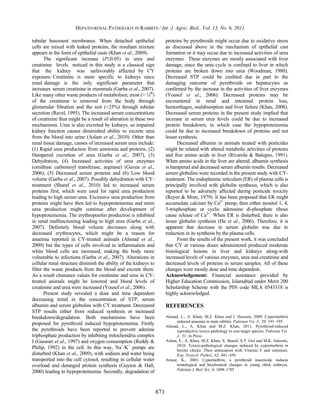 HEPATO-RENAL PATHOLOGY IN RABBITS / Int. J. Agric. Biol., Vol. 13, No. 6, 2011

tubular basement membranes. When detached epithelial                    proteins by pyrethroids might occur due to oxidative stress
cells are mixed with leaked proteins, the resultant mixture             as discussed above in the mechanism of epithelial cast
appears in the form of epithelial casts (Khan et al., 2009).            formation or it may occur due to increased activities of urea
       The significant increase (P≤0.05) in urea and                    enzymes. These enzymes are mostly associated with liver
creatinine levels noticed in this study is a classical sign             damage, since the urea cycle is confined to liver in which
that the kidney was unfavorably affected by CY                          proteins are broken down into urea (Woodman, 1980).
exposure. Creatinine is more specific to kidneys since                  Decreased STP could be credited due in part to the
renal damage is the only significant parameter that                     damaging outcome of pyrethroids on hepatocytes as
increases serum creatinine in mammals (Garba et al., 2007).             confirmed by the increase in the activities of liver enzymes
Like many other waste products of metabolism, most (> ¾th)              (Yousef et al., 2006). Decreased proteins may be
of the creatinine is removed from the body through                      encountered in renal and intestinal protein loss,
glomerular filtration and the rest (<25%) through tubular               hemorrhages, malabsorption and liver failure (Khan, 2008).
secretion (Ravel, 1995). The increased serum concentrations             Decreased serum proteins in the present study implied that
of creatinine thus might be a result of alteration in these two         increase in serum urea levels could be due to increased
mechanisms. Urea is also excreted by kidneys, so impaired               protein breakdown, in which case the hypoproteinemia
kidney function causes diminished ability to excrete urea               could be due to increased breakdown of proteins and not
from the blood into urine (Aslam et al., 2010). Other than              lesser synthesis.
renal tissue damage, causes of increased serum urea include:                  Decreased albumin in animals treated with pesticides
(1) Rapid urea production from ammonia and proteins, (2)                might be related with altered metabolic activities of proteins
Hampered excretion of urea (Garba et al., 2007), (3)                    and free amino acids in liver (Rivarola & Balegno, 1991).
Dehydration, (4) Increased activities of urea enzymes                   When amino acids in the liver are altered, albumin synthesis
(ornithine carbomoyl transferase, arginase) (Guven et al.,              is hampered and decreased serum albumin results. Decreased
2006), (5) Decreased serum proteins and (6) Low blood                   serum globulins were recorded in the present study with CY-
volume (Garba et al., 2007). Possibly dehydration with CY-              treatment. The endoplasmic reticulum (ER) of plasma cells is
treatment (Sharaf et al., 2010) led to increased serum                  principally involved with globulin synthesis, which is also
proteins first, which were used for rapid urea production               reported to be adversely affected during pesticide toxicity
leading to high serum urea. Excessive urea production from              (Reyes & More, 1979). It has been proposed that ER might
proteins might have then led to hypoproteinemia and more                accumulate calcium by Ca2+ pump, then either inositol 1, 4,
urea production might continue after development of                     5-trisphosphate or cyclic adenosine di-phosphate ribose
hypoproteinemia. The erythropoeitin production is inhibited             cause release of Ca2+. When ER is disturbed, there is also
in renal malfunctioning leading to high urea (Garba et al.,             lesser globulin synthesis (He et al., 2006). Therefore, it is
2007). Definitely blood volume decreases along with                     apparent that decrease in serum globulin was due to
decreased erythrocytes, which might be a reason for                     reduction in its synthesis by the plasma cells.
anaemia reported in CY-treated animals (Ahmad et al.,                         From the results of the present work, it was concluded
2009) but the types of cells involved in inflammation and               that CY at various doses administered produced moderate
white blood cells are increased, making the body more                   histological lesions in liver and kidneys along-with
vulnerable to infections (Garba et al., 2007). Alterations in           increased levels of various enzymes, urea and creatinine and
cellular renal structure diminish the ability of the kidneys to         decreased levels of proteins in serum samples. All of these
filter the waste products from the blood and excrete them.              changes were mostly dose and time dependent.
As a result clearance values for creatinine and urea in CY-             Acknowledgement: Financial assistance provided by
treated animals might be lowered and blood levels of                    Higher Education Commission, Islamabad under Merit 200
creatinine and urea were increased (Yousef et al., 2006).               Scholarship Scheme with the PIN code MLA 0543318 is
       Present study revealed a dose and time dependent                 highly acknowledged.
decreasing trend in the concentration of STP, serum
albumin and serum globulins with CY treatment. Decreased                REFERENCES
STP results either from reduced synthesis or increased
breakdown/degradation. Both mechanisms have been                        Ahmad, L., A. Khan, M.Z. Khan and I. Hussain, 2009. Cypermethrin
                                                                             induced anaemia in male rabbits. Pakistan Vet. J., 29: 191–195
proposed for pyrethroid induced hypoproteinemia. Firstly                Ahmad, L., A. Khan and M.Z. Khan, 2011. Pyrethroid-induced
the pyrethroids have been reported to prevent adenine                        reproductive toxico-pathology in non-target species. Pakistan Vet.
triphosphate production by inhibiting mitochondria complex                   J., 31: In Press
I (Gassner et al., 1997) and oxygen consumption (Reddy &                Aslam, F., A. Khan, M.Z. Khan, S. Sharaf, S.T. Gul and M.K. Saleemi,
                                                                             2010. Toxico-pathological changes induced by cypermethrin in
Philip, 1992) in the cell. In this way, Na+/K+ pumps are                     broiler chicks: Their attenuation with Vitamin E and selenium.
disturbed (Khan et al., 2009), with sodium and water being                   Exp. Toxicol. Pathol., 62: 441–450
transported into the cell cytosol, resulting in cellular water          Anwar, K., 2003. Cypermethrin, a pyrethroid insecticide induces
overload and deranged protein synthesis (Guyton & Hall,                      teratological and biochemical changes in young chick embryos.
                                                                             Pakistan J. Biol. Sci., 6: 1698–1705
2000) leading to hypoproteinemia. Secondly, degradation of


                                                                  871
 