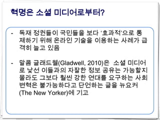혁명은 소셜 미디어로부터?

- 독재 정권들이 국민들을 보다 ‘효과적’으로 통
  제하기 위해 온라인 기술을 이용하는 사례가 급
  격히 늘고 있음

- 말콤 글래드웰(Gladwell, 2010)은 소셜 미디어
  로 낯선 이들과의 자잘한 정보 공유는 가능할지
  몰라도 그보다 훨씬 강한 연대를 요구하는 사회
  변혁은 불가능하다고 단언하는 글을 뉴요커
  (The New Yorker)에 기고
 