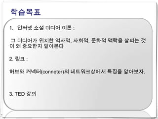 학습목표
1. 인터넷 소셜 미디어 이론 :

그 미디어가 위치한 역사적, 사회적, 문화적 맥락을 살피는 것
이 왜 중요한지 알아본다

2. 링크 :

허브와 커넥터(conneter)의 네트워크상에서 특징을 알아보자.



3. TED 강의
 