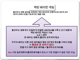 케빈 베이컨 게임
   할리우드 영화 배우들 대부분은 케빈 베이컨과 전형적으로 2단계 내지
   3단계 내에서 연결 가능하다는 점을 이용.




  할리우드 영화계가 조밀하게 연결된 네트워크를 이루고 있기 때문에
             케빈 베이컨 게임이 가능.
                 노드 = 배우
         한 배우는 영화의 출연자 모두에게 링크

  각각의 배우는 다른 모든 배우들과 평균 3단계의 링크를 거쳐서 연결
             -> 평균은 큰 의미가 없다.
       연결 수가 매우 많은 배우들 = 할리우드의 허브들.

But.가장 많은영화에 출연한배우들이 반드시 가장 연결수가 많은 것은 아님.
 