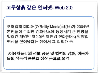고무찰흙 같은 인터넷- Web 2.0


오라일리 미디어(O’Reilly Media)사(社)가 2004년
본인들이 주최한 컨퍼런스에 등장시켜 큰 반향을
일으킨 개념인 웹2.0은 웹환경 진화(進化) 방향의
핵심을 짚어냈다는 점에서 그 의의가 큼


:이용자들간의 정보 공유 및 협력의 강화, 이용자
들의 적극적 콘텐츠 생산 등으로 요약
 