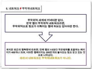 6. 네트워크 ≠ 무작위네트워크



         무작위적 세계에 커넥터란 없다.
        만약 웹이 무작위적 네트워크라면,
   무작위적으로 링크가 이뤄지는 웹에 허브는 없어야만 한다.




하지만 최근의 웹측량에 따르면, 전체 웹의 1/5보다 작은범위를 포괄하는 페이
지가 400개나 되며, 어떠한 웹페이지는 200만개의 들어오는 링크 갖고 있는 것
                   으로 나타났다.
       따라서 네트워크는 무작위네트워크가 아니다.
 