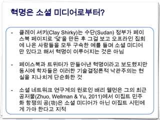 혁명은 소셜 미디어로부터?

-   클레이 셔키(Clay Shirky)는 수단(Sudan) 정부가 페이
    스북 페이지로 ‘덫’을 만든 후 그걸 보고 오프라인 집회
    에 나온 사람들을 모두 구속한 예를 들며 소셜 미디어
    만 있다고 해서 혁명이 이루어지는 것은 아님

-   페이스북과 트위터가 만들어낸 혁명이라고 보도했지만
    동시에 학자들은 이러한 기술결정론적 낙관주의는 현
    실을 지나치게 단순화한 것

-   소셜 네트워크 연구계의 원로인 배리 웰먼은 그의 최근
    공저물(Zhuo, Wellman & Yu, 2011)에서 이집트 민주
    화 항쟁의 공(功)은 소셜 미디어가 아닌 이집트 시민에
    게 가야 한다고 지적
 