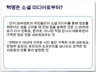 혁명은 소셜 미디어로부터?


: 단지 20퍼센트의 국민들만이 소셜 미디어를 통해 정보를
취한다는 점을 고려할 때 진정 힘을 발휘한 것은 그 20퍼센
트가 다시 전화로, 문자로, 아니면 직접 만나서 대화하면서
구축한 정보 전달 네트워크라는 것

: 개혁파가 10년에 가까운 시간 동안 구축한 사회 네트워크,
반정부 공감대, 온라인과 오프라인을 넘나드는 강력한 정
치운동의 전통 등이 발현된 것
 