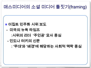 매스미디어의 소셜 미디어 틀짓기(framing)


 이집트 민주화 시위 보도
- 미국의 뉴욕 타임즈
  :시위의 리더 ‘주인공’ 묘사 중심
 - 인도나 터키의 신문
  : ‘무대’와 ‘배경’에 해당하는 사회적 맥락 중심
 