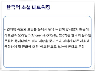 한국적 소셜 네트워킹



- 인터넷 속도와 보급률 등에서 워낙 뚜렷이 앞서왔기 때문에,
아호넨과 오라일리(Ahonen & O’Reilly, 2007)는 한국의 온라인
문화는 동시대에서 비교 대상을 찾기보다 미래에 다른 사회에
등장하게 될 문화에 대한 ‘예고편’으로 보아야 한다고 주장
 