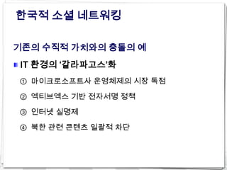 한국적 소셜 네트워킹

기존의 수직적 가치와의 충돌의 예
IT 환경의 ‘갈라파고스’화
① 마이크로소프트사 운영체제의 시장 독점

② 엑티브엑스 기반 전자서명 정책

③ 인터넷 실명제

④ 북한 관련 콘텐츠 일괄적 차단
 