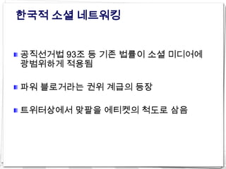 한국적 소셜 네트워킹


공직선거법 93조 등 기존 법률이 소셜 미디어에
광범위하게 적용됨

파워 블로거라는 권위 계급의 등장

트위터상에서 맞팔을 에티켓의 척도로 삼음
 