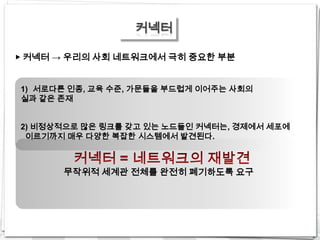 커넥터

▶ 커넥터 → 우리의 사회 네트워크에서 극히 중요한 부분


1) 서로다른 인종, 교육 수준, 가문들을 부드럽게 이어주는 사회의
실과 같은 존재


2) 비정상적으로 많은 링크를 갖고 있는 노드들인 커넥터는, 경제에서 세포에
 이르기까지 매우 다양한 복잡한 시스템에서 발견된다.



      무작위적 세계관 전체를 완전히 폐기하도록 요구
 