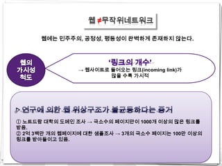 웹 ≠무작위네트워크

      웹에는 민주주의, 공정성, 평등성이 완벽하게 존재하지 않는다.




                → 웹사이트로 들어오는 링크(incoming link)가
                        많을 수록 가시적




① 노트드람 대학의 도메인 조사 → 극소수의 페이지만이 1000개 이상의 많은 링크를
받음.
② 2억 3백만 개의 웹페이지에 대한 샘플조사 → 3개의 극소수 페이지는 100만 이상의
링크를 받아들이고 있음.
 