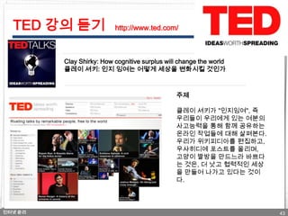 TED 강의 듣기               http://www.ted.com/



         Clay Shirky: How cognitive surplus will change the world
         클레이 셔키: 인지 잉여는 어떻게 세상을 변화시킬 것인가



                                               주제

                                               클레이 셔키가 "인지잉여", 즉
                                               우리들이 우리에게 있는 여분의
                                               사고능력을 통해 함께 공유하는
                                               온라인 작업들에 대해 살펴본다.
                                               우리가 위키피디아를 편집하고,
                                               우샤히디에 포스트를 올리며,
                                               고양이 짤방을 만드느라 바쁘다
                                               는 것은, 더 낫고 협력적인 세상
                                               을 만들어 나가고 있다는 것이
                                               다.



인터넷 윤리                                                              43
 