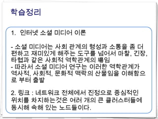 학습정리

1. 인터넷 소셜 미디어 이론

- 소셜 미디어는 사회 관계의 형성과 소통을 좀 더
편하고 재미있게 해주는 도구를 넘어서 마찰, 긴장,
타협과 같은 사회적 역학관계의 場임
- 따라서 소셜 미디어 연구는 이러한 역학관계가
역사적, 사회적, 문화적 맥락의 산물임을 이해함으
로 부터 출발

2. 링크 : 네트워크 전체에서 진정으로 중심적인
위치를 차지하는것은 여러 개의 큰 클러스터들에
동시해 속해 있는 노드들이다.
 