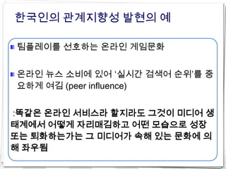 한국인의 관계지향성 발현의 예

팀플레이를 선호하는 온라인 게임문화


온라인 뉴스 소비에 있어 ‘실시간 검색어 순위’를 중
요하게 여김 (peer influence)


:똑같은 온라인 서비스라 할지라도 그것이 미디어 생
태계에서 어떻게 자리매김하고 어떤 모습으로 성장
또는 퇴화하는가는 그 미디어가 속해 있는 문화에 의
해 좌우됨
 