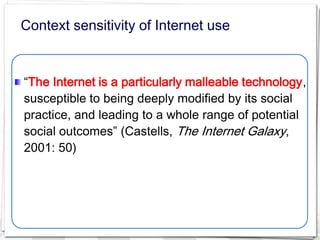 Context sensitivity of Internet use


“The Internet is a particularly malleable technology,
susceptible to being deeply modified by its social
practice, and leading to a whole range of potential
social outcomes” (Castells, The Internet Galaxy,
2001: 50)
 