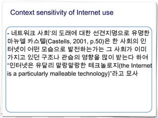 Context sensitivity of Internet use

- 네트워크 사회’의 도래에 대한 선견지명으로 유명한
마뉴엘 카스텔(Castells, 2001, p.50)은 한 사회의 인
터넷이 어떤 모습으로 발전하는가는 그 사회가 이미
가지고 있던 구조나 관습의 영향을 많이 받는다 하여
“인터넷은 유달리 말랑말랑한 테크놀로지(the Internet
is a particularly malleable technology)”라고 묘사
 