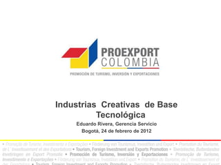Industrias Creativas de Base
          Tecnológica
    Eduardo Rivera, Gerencia Servicio
      Bogotá, 24 de febrero de 2012
 